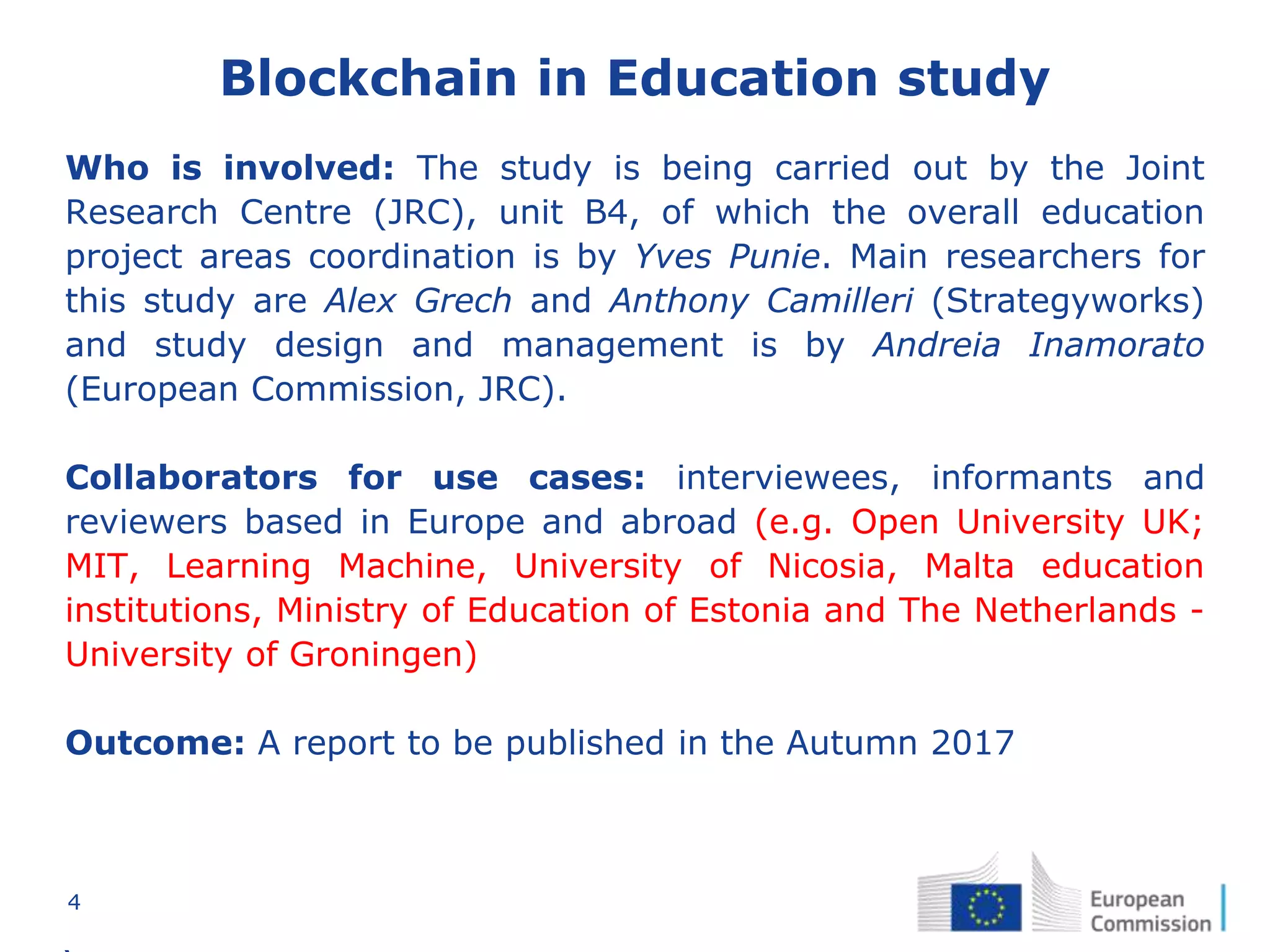 4
Blockchain in Education study
Who is involved: The study is being carried out by the Joint
Research Centre (JRC), unit B4, of which the overall education
project areas coordination is by Yves Punie. Main researchers for
this study are Alex Grech and Anthony Camilleri (Strategyworks)
and study design and management is by Andreia Inamorato
(European Commission, JRC).
Collaborators for use cases: interviewees, informants and
reviewers based in Europe and abroad (e.g. Open University UK;
MIT, Learning Machine, University of Nicosia, Malta education
institutions, Ministry of Education of Estonia and The Netherlands -
University of Groningen)
Outcome: A report to be published in the Autumn 2017
 
