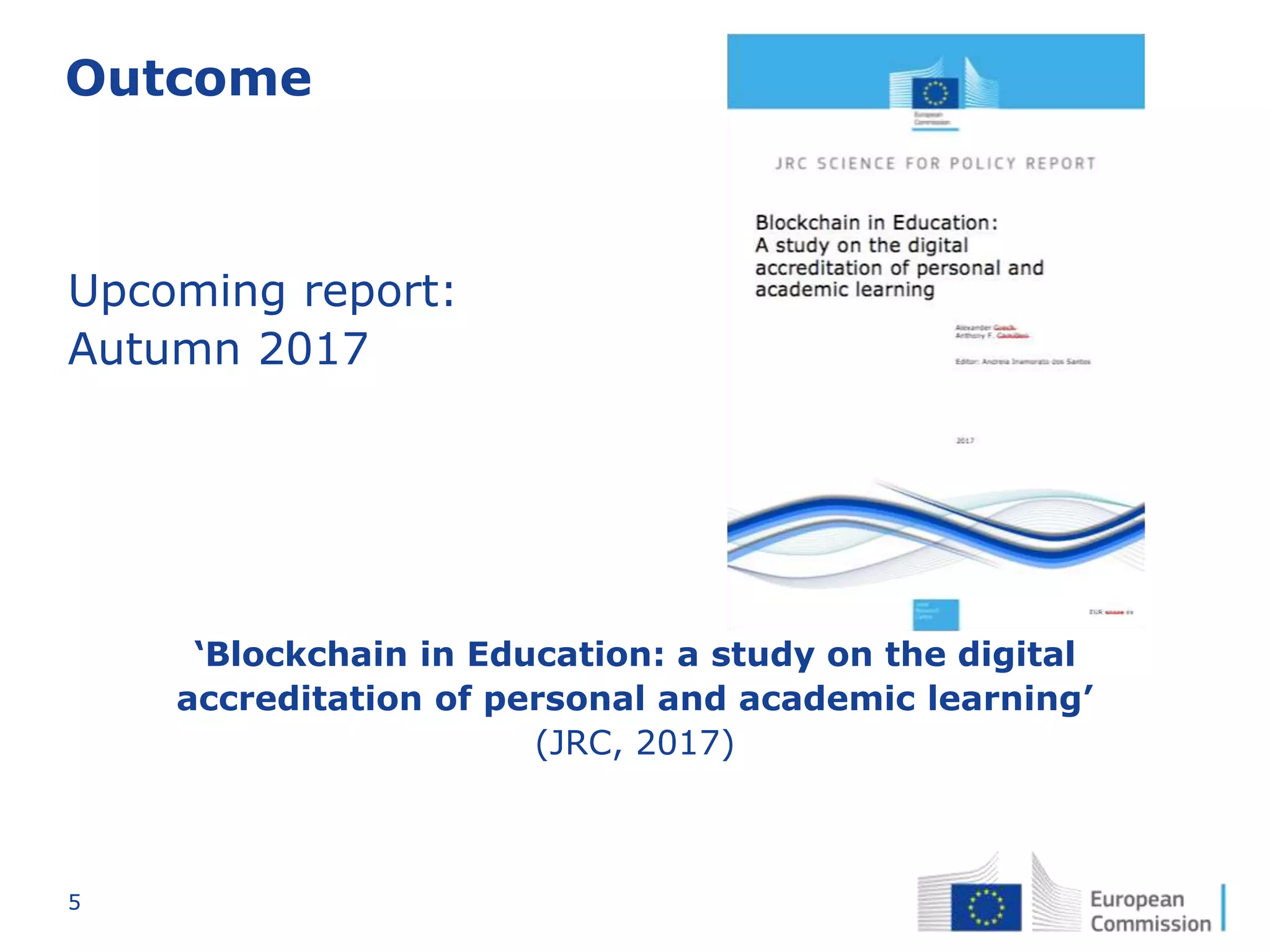 5
Outcome
‘Blockchain in Education: a study on the digital
accreditation of personal and academic learning’
(JRC, 2017)
Upcoming report:
Autumn 2017
 