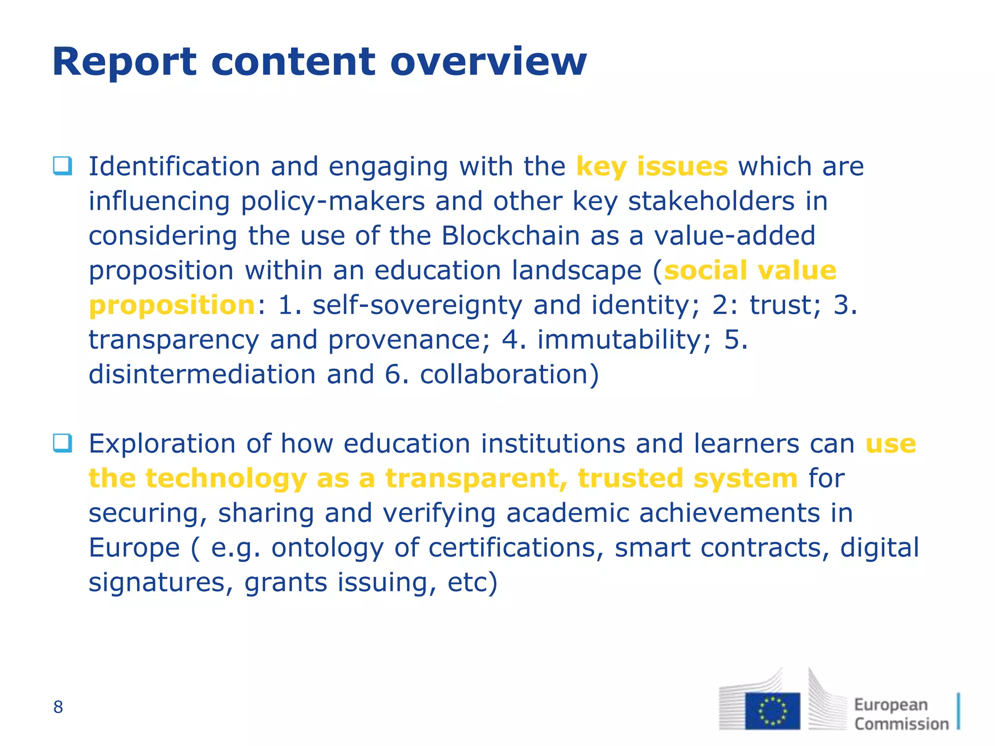 8
Report content overview
 Identification and engaging with the key issues which are
influencing policy-makers and other key stakeholders in
considering the use of the Blockchain as a value-added
proposition within an education landscape (social value
proposition: 1. self-sovereignty and identity; 2: trust; 3.
transparency and provenance; 4. immutability; 5.
disintermediation and 6. collaboration)
 Exploration of how education institutions and learners can use
the technology as a transparent, trusted system for
securing, sharing and verifying academic achievements in
Europe ( e.g. ontology of certifications, smart contracts, digital
signatures, grants issuing, etc)
 