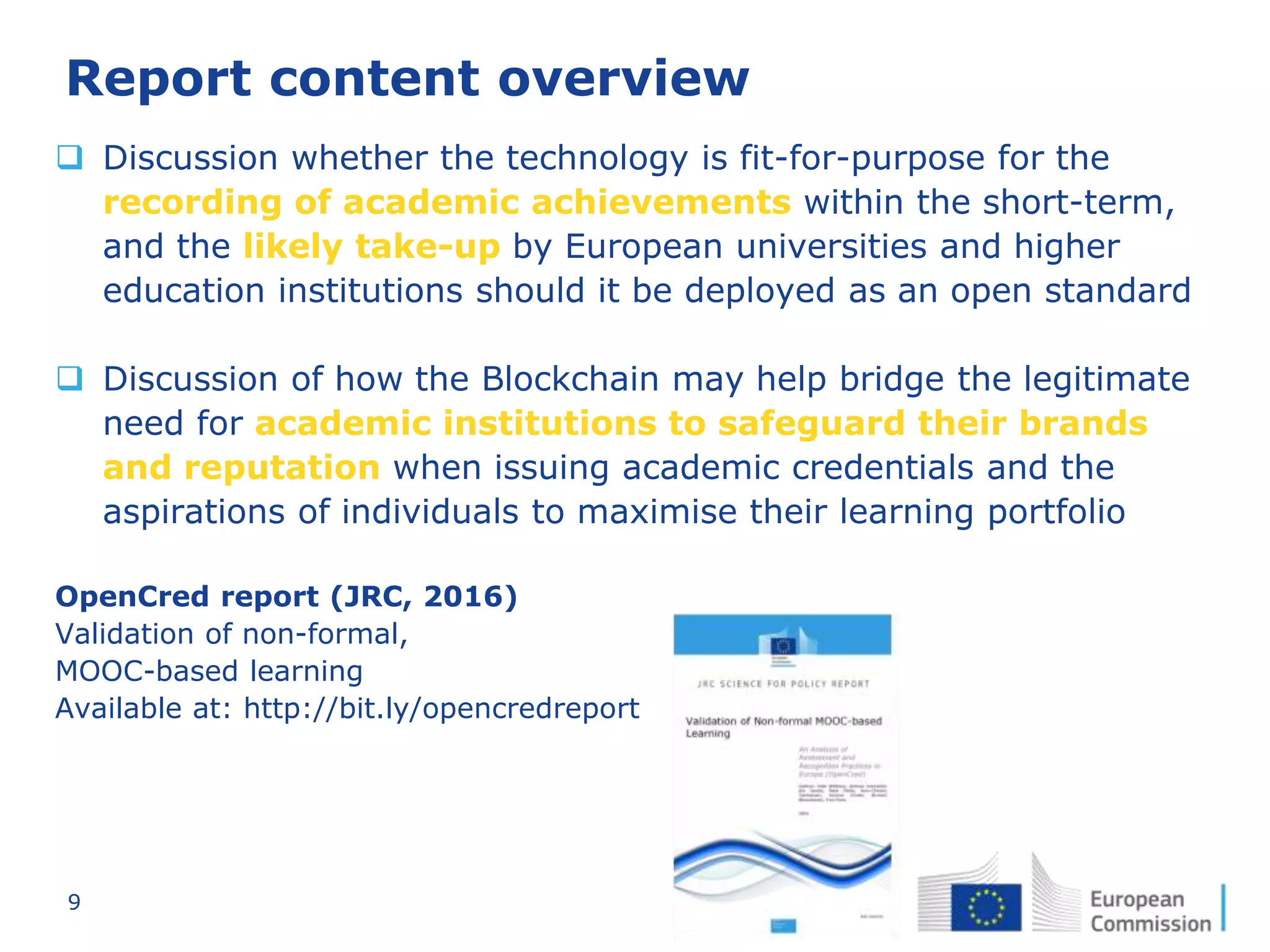 9
Report content overview
 Discussion whether the technology is fit-for-purpose for the
recording of academic achievements within the short-term,
and the likely take-up by European universities and higher
education institutions should it be deployed as an open standard
 Discussion of how the Blockchain may help bridge the legitimate
need for academic institutions to safeguard their brands
and reputation when issuing academic credentials and the
aspirations of individuals to maximise their learning portfolio
OpenCred report (JRC, 2016)
Validation of non-formal,
MOOC-based learning
Available at: http://bit.ly/opencredreport
 