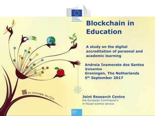 Joint Research Centre
the European Commission's
in-house science service
Blockchain in
Education
A study on the digital
accreditation of personal and
academic learning
Andreia Inamorato dos Santos
@aisantos
Groningen, The Netherlands
5th September 2017
 