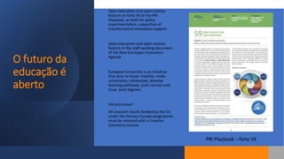 O futuro da
educação é
aberto
Open education and open science
feature on fiche 59 of the PRI
Playbook, as tools for policy
experimentation, supportive of
transformative innovation support
Open education and open science
feature in the staff working document
of the New Euroepan Innovation
Agenda
European University is an initiative
that aims to foster mobility, make
universities collaborate, develop
learning pathways, joint courses and
issue joint degrees
Did you know?
All research results funded by the EU
under the Horizon Europe programme
must be released with a Creative
Commons License
PRI Playbook – fiche 59
 