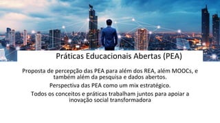 Práticas Educacionais Abertas (PEA)
Proposta de percepção das PEA para além dos REA, além MOOCs, e
também além da pesquisa e dados abertos.
Perspectiva das PEA como um mix estratégico.
Todos os conceitos e práticas trabalham juntos para apoiar a
inovação social transformadora
 