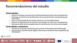 Recomendaciones del estudio
Universidades
• Ofrecer formación que permita al profesorado desarrollar estas competencias
• Fomentar el interés en el profesorado con reconocimiento y convocatorias de
innovación
• Dotar al profesorado de los medios técnicos y el acompañamiento
• Avanzar en digitalización de procesos que pongan en valor esas competencias
• Reconocimiento de las competencias en coordinación con otras universidades
Comunidades autónomas
• Garantizar los fondos necesarios para permitir la formación del profesorado
• Impulso de la transformación digital universitaria mediante líneas específicas de
financiación
 