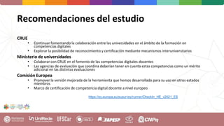 Recomendaciones del estudio
CRUE
• Continuar fomentando la colaboración entre las universidades en el ámbito de la formación en
competencias digitales
• Explorar la posibilidad de reconocimiento y certificación mediante mecanismos interuniversitarios
Ministerio de universidades
• Colaborar con CRUE en el fomento de las competencias digitales docentes
• Las agencias de evaluación que coordina deberían tener en cuenta estas competencias como un mérito
adicional en las distintas evaluaciones
Comisión Europea
• Promover la versión mejorada de la herramienta que hemos desarrollado para su uso en otros estados
miembros
• Marco de certificación de competencia digital docente a nivel europeo
https://ec.europa.eu/eusurvey/runner/CheckIn_HE_v2021_ES
 