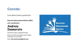 Convite:
Curso aberto (online e gratuito) de
Recursos Educacionais Abertos (REA)
com a professora:
Andreia
Inamorato
Inscreva-se para a segunda turma:
Envie um email em branco com o título:
‘Interesse no curso REA’
Para: info.ainamorato@gmail.com
 