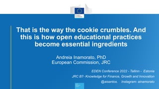 1
That is the way the cookie crumbles. And
this is how open educational practices
become essential ingredients
Andreia Inamorato, PhD
European Commission, JRC
EDEN Conference 2022 - Tallinn - Estonia
JRC B7- Knowledge for Finance, Growth and Innovation
@aisantos. Instagram: ainamorato
 