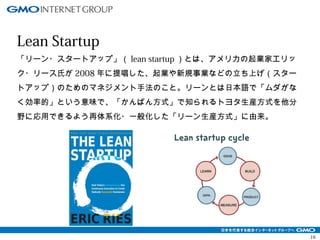 16 
Lean Startup 
「リーン・スタートアップ」（lean startup）とは、アメリカの起業家エリッ 
ク・リース氏が2008年に提唱した、起業や新規事業などの立ち上げ（スター 
トアップ）のためのマネジメント手法のこと。リーンとは日本語で「ムダがな 
く効率的」という意味で、「かんばん方式」で知られるトヨタ生産方式を他分 
野に応用できるよう再体系化・一般化した「リーン生産方式」に由来。 
 