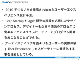 19 
・2010年くらいから提唱され始めたユーザーエクス 
ペリエンス設計手法。 
・Lean StartupやAgile開発の理論を応用したデザイ 
ンプロセス。デザイナーも企画や開発のプロセスに 
含めることによってスピーディーにプロダクト開発 
をおこなうことができる。 
・アーティスティックな面よりもユーザーの実際体験 
（User Experience）をスピーディーに最適化する 
事を目的としている。 
 