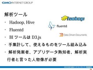 2299 
解析ツール 
・Hadoop, Hive 
・Fluentd 
・BIツールはD3.js 
・手集計して、使えるものをツール組み込み 
・解析発案者、アプリデータ熟知者、解析実 
行者と言った人物像が必要 
 