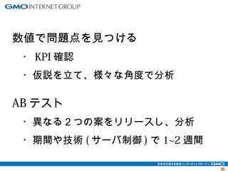 3355 
数値で問題点を見つける 
　・KPI確認 
　・仮説を立て、様々な角度で分析 
ABテスト 
　・異なる２つの案をリリースし、分析 
　・期間や技術(サーバ制御)で1~2週間 
 