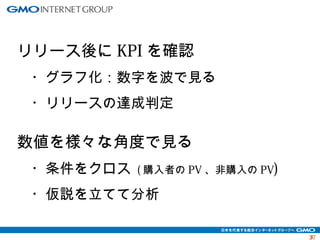 3377 
リリース後にKPIを確認 
　・グラフ化：数字を波で見る 
　・リリースの達成判定 
数値を様々な角度で見る 
　・条件をクロス (購入者のPV、非購入のPV) 
　・仮説を立てて分析 
 