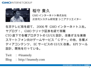 4 
稲守 貴久 
GMOインターネット株式会社 
次世代システム研究室 シニアクリエイター 
在京テレビ局を経て、2006年 GMOインターネット入社。 
ヤプログ！、GMOクリック証券を経て現職 
CTO直下で各種プロダクトのUI/UX設計、改善が主な業務 
スマートフォン向けゲームサービス「Gゲー」の他、各種メ 
ディアコンテンツ、ECサービスのUI/UX改善。KPIツール 
設計、開発を行っている。 
Twit ：@inamoly 
Blog ：http://inamoly.com 
 