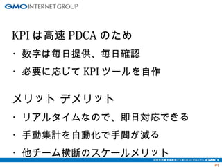 4411 
KPIは高速PDCAのため 
・数字は毎日提供、毎日確認 
・必要に応じてKPIツールを自作 
メリット デメリット 
・リアルタイムなので、即日対応できる 
・手動集計を自動化で手間が減る 
・他チーム横断のスケールメリット 
 
