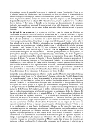 disposiciones o actos de autoridad opuestos a lo establecido en esta Constitución. Como se ve,
la misma Constitución fulmina esta clase de sentencia por falta de validez. A su vez el artículo
356 del Código Civil Paraguayo establece de manera clara, precisa y terminante que: “Los actos
nulos no producen efectos, aunque su nulidad no haya sido juzgada”; y en correspondencia
dispone el Código Civil en su artículo 357: “Es nulo el acto jurídico: a), b) si el acto o su objeto
fueren ilícitos…”. Por tanto, el Senado no ha incurrido en desconocimiento de sentencias
judiciales que adquirieron autoridad de cosa juzgada ni se halla intentando revivir “procesos
fenecidos”. Para el Senado, en este caso, no hay sentencia válida, ni cosa juzgada ni proceso
fenecido.
La ilicitud de las sentencias. Las sentencias referidas y por las cuales los Ministros no
confirmados se auto declaran confirmados e inamovibles por sí y ante sí, utilizando el órgano
judicial que integran, deviene de la interesada interpretación, fuera de contexto, del artículo 261
de la CN que establece: “Los ministros de la Corte Suprema de Justicia sólo podrán ser
removidos por juicio político. Cesarán en el cargo cumplida la edad de setenta y cinco años”.
Este artículo sería, según los Ministros interesados, una excepción establecida al artículo 252,
interpretación que constituye una verdadera falacia porque el referido artículo se halla inserto en
la Sección I del Capítulo III de la CN, que reglamenta la forma de integración y de
funcionamiento del Poder Judicial bajo el título de: “De las disposiciones generales”. Esta
sección se halla integrada por un conjunto de 11 artículos que reglamentan, de modo general, las
prerrogativas, derechos, obligaciones, incompatibilidades, inmunidades, etc. de los magistrados
judiciales en general, incluyendo a todos los grados de la magistratura, desde jueces de paz hasta
ministros de Corte. Por su parte la Sección II de este Capítulo III, integra un conjunto de 4
artículos referidos exclusivamente a la Corte Suprema de Justicia, y se ocupa en particular de su
función rectora como gobierno del Poder Judicial. Para mejor claridad apuntamos que la función
judicial de los Ministros se halla reglamentada en la Sección I, mientras el aspecto administrativo
o de gobierno, en la Sección II. El único artículo de esta Sección II que se refiere a una función
no administrativa ni funcional de la Corte es el Artículo 261 que reglamenta dos aspectos: 1.- la
forma de remoción de los Ministros y 2.- la cesación por límite de edad.
Concluidas estas aclaraciones previas debemos señalar que los Ministros interesados tratan de
confundir, en primer lugar, con “la interpretación”, fuera de contexto, del Art. 261. Luego toman
“la no confirmación” como si fuera “una remoción” y sostienen en virtud de la misma que el
Senado debe, indefectiblemente, realizar juicio político. Pero la diferencia entre ambas figuras es
abismal. En efecto, la confirmación en el cargo o la no confirmación, es prerrogativa exclusiva y
excluyente del Senado, porque es el órgano que ha nombrado o designado al funcionario. Tanto
la designación como la confirmación son actos que se perfeccionan con la participación única y
exclusiva de la Cámara de Senadores, en el ámbito parlamentario; en tanto que la remoción,
para su perfeccionamiento como acto legislativo, requiere la participación de las dos Cámaras del
Congreso. Así se halla establecido en el artículo 225 de la CN que dispone el procedimiento del
juicio político en los siguientes términos: “…la acusación será formulada por la Cámara de
Diputados, por mayoría de dos tercios. Corresponderá a la Cámara de Senadores, por mayoría
absoluta de dos tercios, juzgar en juicio público a los acusados por la Cámara de Diputados y,
en caso, declararlos culpables, al sólo efecto de separarlos de sus cargos. En los casos de
supuesta comisión de delitos, se pasarán los antecedentes a la justicia ordinaria”. Como se ve,
la no confirmación es una figura absolutamente diferente de la remoción, tanto por las
circunstancias como por los órganos intervinientes. La confirmación o no confirmación se realiza
al terminar el quinquenio del Ministro, mientras la remoción se realiza dentro del período
legítimo en que ocupa el cargo, es decir, dentro de los cinco años de su mandato. En síntesis, la
confirmación o no confirmación se diferencia de la remoción por los siguientes aspectos: el
tiempo en que se producen, los órganos que intervienen y los efectos. En cuanto a los efectos, la
remoción produce una aplicación inmediata, el Ministro debe dejar el cargo de inmediato, en
tanto que en la no confirmación el mismo debe permanecer en el cargo por el principio de la
 