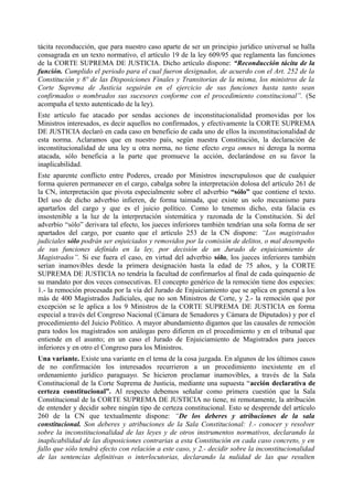 tácita reconducción, que para nuestro caso aparte de ser un principio jurídico universal se halla
consagrada en un texto normativo, el artículo 19 de la ley 609/95 que reglamenta las funciones
de la CORTE SUPREMA DE JUSTICIA. Dicho artículo dispone: “Reconducción tácita de la
función. Cumplido el periodo para el cual fueron designados, de acuerdo con el Art. 252 de la
Constitución y 8º de las Disposiciones Finales y Transitorias de la misma, los ministros de la
Corte Suprema de Justicia seguirán en el ejercicio de sus funciones hasta tanto sean
confirmados o nombrados sus sucesores conforme con el procedimiento constitucional”. (Se
acompaña el texto autenticado de la ley).
Este artículo fue atacado por sendas acciones de inconstitucionalidad promovidas por los
Ministros interesados, es decir aquellos no confirmados, y efectivamente la CORTE SUPREMA
DE JUSTICIA declaró en cada caso en beneficio de cada uno de ellos la inconstitucionalidad de
esta norma. Aclaramos que en nuestro país, según nuestra Constitución, la declaración de
inconstitucionalidad de una ley u otra norma, no tiene efecto erga omnes ni deroga la norma
atacada, sólo beneficia a la parte que promueve la acción, declarándose en su favor la
inaplicabilidad.
Este aparente conflicto entre Poderes, creado por Ministros inescrupulosos que de cualquier
forma quieren permanecer en el cargo, cabalga sobre la interpretación dolosa del artículo 261 de
la CN, interpretación que pivota especialmente sobre el adverbio “sólo” que contiene el texto.
Del uso de dicho adverbio infieren, de forma taimada, que existe un solo mecanismo para
apartarlos del cargo y que es el juicio político. Como lo tenemos dicho, esta falacia es
insostenible a la luz de la interpretación sistemática y razonada de la Constitución. Si del
adverbio “sólo” derivara tal efecto, los jueces inferiores también tendrían una sola forma de ser
apartados del cargo, por cuanto que el artículo 253 de la CN dispone: “Los magistrados
judiciales sólo podrán ser enjuiciados y removidos por la comisión de delitos, o mal desempeño
de sus funciones definido en la ley, por decisión de un Jurado de enjuiciamiento de
Magistrados”. Si ese fuera el caso, en virtud del adverbio sólo, los jueces inferiores también
serían inamovibles desde la primera designación hasta la edad de 75 años, y la CORTE
SUPREMA DE JUSTICIA no tendría la facultad de confirmarlos al final de cada quinquenio de
su mandato por dos veces consecutivas. El concepto genérico de la remoción tiene dos especies:
1.- la remoción procesada por la vía del Jurado de Enjuiciamiento que se aplica en general a los
más de 400 Magistrados Judiciales, que no son Ministros de Corte, y 2.- la remoción que por
excepción se le aplica a los 9 Ministros de la CORTE SUPREMA DE JUSTICIA en forma
especial a través del Congreso Nacional (Cámara de Senadores y Cámara de Diputados) y por el
procedimiento del Juicio Político. A mayor abundamiento digamos que las causales de remoción
para todos los magistrados son análogas pero difieren en el procedimiento y en el tribunal que
entiende en el asunto; en un caso el Jurado de Enjuiciamiento de Magistrados para jueces
inferiores y en otro el Congreso para los Ministros.
Una variante. Existe una variante en el tema de la cosa juzgada. En algunos de los últimos casos
de no confirmación los interesados recurrieron a un procedimiento inexistente en el
ordenamiento jurídico paraguayo. Se hicieron proclamar inamovibles, a través de la Sala
Constitucional de la Corte Suprema de Justicia, mediante una supuesta “acción declarativa de
certeza constitucional”. Al respecto debemos señalar como primera cuestión que la Sala
Constitucional de la CORTE SUPREMA DE JUSTICIA no tiene, ni remotamente, la atribución
de entender y decidir sobre ningún tipo de certeza constitucional. Esto se desprende del artículo
260 de la CN que textualmente dispone: “De los deberes y atribuciones de la sala
constitucional. Son deberes y atribuciones de la Sala Constitucional: 1.- conocer y resolver
sobre la inconstitucionalidad de las leyes y de otros instrumentos normativos, declarando la
inaplicabilidad de las disposiciones contrarias a esta Constitución en cada caso concreto, y en
fallo que sólo tendrá efecto con relación a este caso, y 2.- decidir sobre la inconstitucionalidad
de las sentencias definitivas o interlocutorias, declarando la nulidad de las que resulten
 
