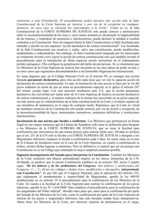 contrarias a esta Constitución. El procedimiento podrá iniciarse por acción ante la Sala
Constitucional de la Corte Suprema de Justicia, y por vía de la excepción en cualquier
instancia, en cuyo caso se elevarán los antecedentes a la Corte”. Como se ve, la Sala
Constitucional de la CORTE SUPREMA DE JUSTICIA solo puede conocer y pronunciarse
sobre la inconstitucionalidad de las leyes y otros textos normativos declarando la inaplicabilidad
de las mismas; y tratándose de sentencias e interlocutorios, puede declarar la nulidad si resultan
contrarias a la Constitución. Pero de ninguna forma la Sala Constitucional se halla facultada para
entender y decidir en una supuesta “acción declarativa de certeza constitucional”. Las facultades
de la Sala Constitucional son taxativas y nadie, salvo una constituyente, puede modificarlas,
ampliándolas o reduciéndolas. Sin embargo, la Sala Constitucional integrada por los interesados
no solamente inventó extra legem la acción de certeza constitucional sino que también inventó el
procedimiento para la tramitación de dicha supuesta acción inexistente en el ordenamiento
jurídico paraguayo. Ello configura la perpetración del delito de prevaricato. Se ve claramente que
los Ministros de la Corte Suprema de Justicia han incurrido en un claro abuso de poder en éste y
en otros casos que seguiremos documentándolos a esa honorable Organización internacional.
En suma digamos que, en el Código Procesal Civil, en el artículo 99, se consagra una acción
llamada puramente declarativa, pero ésta acción nada tiene que ver con la supuesta acción de
declaración de certeza constitucional. Es más, la tramitación de esta acción se hace por la vía del
juicio ordinario en razón de que no tiene un procedimiento especial; se le aplica el artículo 207
del mismo cuerpo legal. Con esta mención resaltamos ante V.E. que la acción puramente
declarativa fue convertida por malas artes de la Corte Suprema de Justicia en acción declarativa
de certeza constitucional y, el trámite ordinario de la misma fue convertido en un juicio especial,
sin más norma que la voluntad dolosa de la Sala constitucional de la Corte y el interés espurio de
sus miembros de mantenerse en el cargo de cualquier modo. Repitamos, que la Corte en virtud
de mandatos taxativos de la Constitución sólo puede conocer, por vía de acción o excepción, de
la inconstitucionalidad de leyes, instrumentos normativos, sentencias definitivas y resoluciones
interlocutorias.
Inexistencia de una norma que faculta a confirmar. Los Ministros que permanecen en forma
ilegal en sus cargos sostienen que la Cámara de Senadores sólo tiene la atribución para designar
a los Ministros de la CORTE SUPREMA DE JUSTICIA; que no tiene la facultad para
confirmarlos por inexistencia de una norma precisa para realizar dicho acto. Olvidan ex profeso
que el art. 251 de la CN solo le faculta a la CORTE SUPREMA DE JUSTICIA a designar a los
Magistrados inferiores; tampoco le faculta a confirmarlos cada 5 años. En suma, tanto en el caso
de la Cámara de Senadores como en el caso de la Corte Suprema, en cuanto a confirmación se
refiere, existen dichas lagunas u omisiones. Pero en definitiva, es natural que así sea porque una
Constitución no es un Código que contemple la mayor amplitud casuística posible.
Supuesta incompetencia del Senado para interpretar la Constitución. También los Ministros
de la Corte sostienen esta falacia, pretendiendo erigirse en los únicos intérpretes de la C.N.
olvidando, ex profeso, que la misma Constitución establece en su artículo 202, inciso 2 cuanto
sigue: “De los deberes y de las atribuciones del Congreso. Son deberes y atribuciones del
Congreso: 1…; 2.- dictar los códigos y demás leyes, modificarlos o derogarlos, interpretando
esta Constitución”. Es por ello que el Congreso Nacional, para la aplicación del artículo 252,
que reglamenta el nombramiento e inamovilidad de Magistrados, aprobó la ley 609/95
estableciendo en su artículo 19 el procedimiento para la confirmación de los Ministros de la
Corte. En cuanto a la facultad de la Corte Suprema para realizar la confirmación de los jueces
inferiores, aprobó la ley Nº 1.634/2000 “Que establece el procedimiento para la confirmación de
los magistrados del Poder Judicial”. Resulta claro pues que, tanto para la confirmación por parte
del Senado de los Ministros de la Corte, como la confirmación por parte de la Corte Suprema de
Justicia de los jueces y magistrados inferiores, han sido dictadas sendas leyes interpretativas.
Ahora bien, los Ministros de la Corte, por intereses espurios de permanencia en el cargo,
 