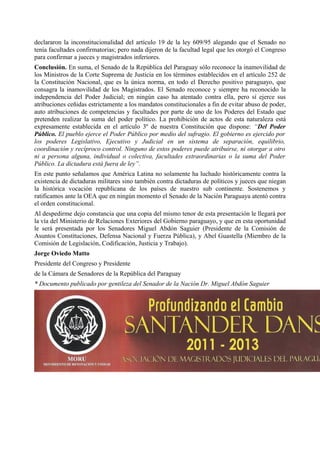 declararon la inconstitucionalidad del artículo 19 de la ley 609/95 alegando que el Senado no
tenía facultades confirmatorias; pero nada dijeron de la facultad legal que les otorgó el Congreso
para confirmar a jueces y magistrados inferiores.
Conclusión. En suma, el Senado de la República del Paraguay sólo reconoce la inamovilidad de
los Ministros de la Corte Suprema de Justicia en los términos establecidos en el artículo 252 de
la Constitución Nacional, que es la única norma, en todo el Derecho positivo paraguayo, que
consagra la inamovilidad de los Magistrados. El Senado reconoce y siempre ha reconocido la
independencia del Poder Judicial; en ningún caso ha atentado contra ella, pero sí ejerce sus
atribuciones ceñidas estrictamente a los mandatos constitucionales a fin de evitar abuso de poder,
auto atribuciones de competencias y facultades por parte de uno de los Poderes del Estado que
pretenden realizar la suma del poder político. La prohibición de actos de esta naturaleza está
expresamente establecida en el artículo 3º de nuestra Constitución que dispone: “Del Poder
Público. El pueblo ejerce el Poder Público por medio del sufragio. El gobierno es ejercido por
los poderes Legislativo, Ejecutivo y Judicial en un sistema de separación, equilibrio,
coordinación y recíproco control. Ninguno de estos poderes puede atribuirse, ni otorgar a otro
ni a persona alguna, individual o colectiva, facultades extraordinarias o la suma del Poder
Público. La dictadura está fuera de ley”.
En este punto señalamos que América Latina no solamente ha luchado históricamente contra la
existencia de dictaduras militares sino también contra dictaduras de políticos y jueces que niegan
la histórica vocación republicana de los países de nuestro sub continente. Sostenemos y
ratificamos ante la OEA que en ningún momento el Senado de la Nación Paraguaya atentó contra
el orden constitucional.
Al despedirme dejo constancia que una copia del mismo tenor de esta presentación le llegará por
la vía del Ministerio de Relaciones Exteriores del Gobierno paraguayo, y que en esta oportunidad
le será presentada por los Senadores Miguel Abdón Saguier (Presidente de la Comisión de
Asuntos Constituciones, Defensa Nacional y Fuerza Pública), y Abel Guastella (Miembro de la
Comisión de Legislación, Codificación, Justicia y Trabajo).
Jorge Oviedo Matto
Presidente del Congreso y Presidente
de la Cámara de Senadores de la República del Paraguay
* Documento publicado por gentileza del Senador de la Nación Dr. Miguel Abdón Saguier
 