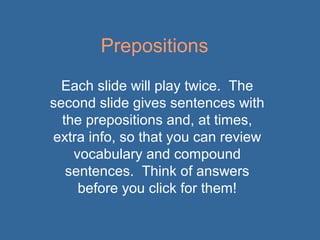 Prepositions
Each slide will play twice. The
second slide gives sentences with
the prepositions and, at times,
extra info, so that you can review
vocabulary and compound
sentences. Think of answers
before you click for them!

 