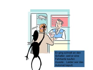 Er ging schnell an den
Schalter, weil er eine
Fahrkarte kaufen
musste . Leider war das
Automat kaputt.

 
