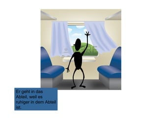 Er geht in das
Abteil, weil es
ruhiger in dem Abteil
ist.

 