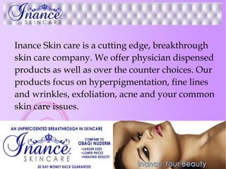 Inance Skin care is a cutting edge, breakthrough
skin care company. We offer physician dispensed
products as well as over the counter choices. Our
products focus on hyperpigmentation, fine lines
and wrinkles, exfoliation, acne and your common
skin care issues.
 