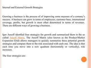 Internal and External Growth Strategies
Growing a business is the process of of improving some measure of a comany’s
success. A business can grow in terms of employees, customer base, international
coverage, profits, but growth is most often determined in terms of revenues.
There are different ways of growing a business.
Igor Ansoff identfied four strategies for growth and summarized them in the so
called Ansoff Matrix. The Ansoff Matrix (also known as the Product/Market
Expansion Grid) allows managers to quickly summarize these potential growth
strategies and compare them to the risk associated with each one. The idea is that
each time you move into a new quadrant (horizontally or vertically), risk
increases.
The four strategies are:
 