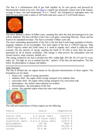 The Sun is a self-luminous ball of gas held together by its own gravity and powered by
thermonuclear fusion in its core. Our Sun is a typical star among the various stars in the Galaxy,
average in mass, size and temperature. It is a ``dwarf'' star (compared to supergiant stars, see
AST122 next term) with a radius of 109 Earth radii and a mass of 3.3x105Earth masses.
The Sun's lifetime is about 10 billion years, meaning that after this time the hydrogen in its core
will be depleted. The Sun will then evolve into a red giant, consuming Mercury, Venus and the
Earth in its expanded envelope. The Sun is currently 5 billion years old.
The most outstanding characteristic of the Sun is the fact that it emits huge quantities of electro-
magnetic radiation of all wavelengths. The total output of the Sun is 3.99x1033ergs/sec. Only
1.8x1024 ergs/sec strikes the Earth (since it is small in angular size), which is called the solar
constant, but the amount of energy reaching the Earth in 30 mins is more than the power
generated by all of human civilization. This energy is what powers the atmosphere and our
oceans (storms, wind, currents, rainfall, etc.).
The energy emitted by the Sun is divided into 40% visible light, 50% IR, 9% UV and 1% x-ray,
radio, etc. The light we see is emitted from the ``surface'' of the Sun, the photosphere. The Sun
below the photosphere is opaque and hidden.
Solar Structure:
The Sun is divided into six regions based on the physical characteristics of these regions. The
boundaries are not sharp.
 fusion core - region of energy generation
 radiation shell - the region where energy transport is by radiation flow
 convection shell - the region where energy transport is by convection cells
 photosphere - the surface where photons are emitted
 chromosphere - the atmosphere of the Sun
 corona - the superhot region where the solar wind originates
The radii and temperatures of these regions are the following:
region radius temperature
-------------------------------------------------
fusion core 0.3 solar radii 15x10^6 K
radiation shell 0.3-0.6 solar radii 6x10^6 K
convection shell 0.6-1.0 solar radii 1x10^6 K
photosphere 100 km 6000 K
chromosphere 2000 km 30,000 K
corona 10^6 km 1x10^6 K
 