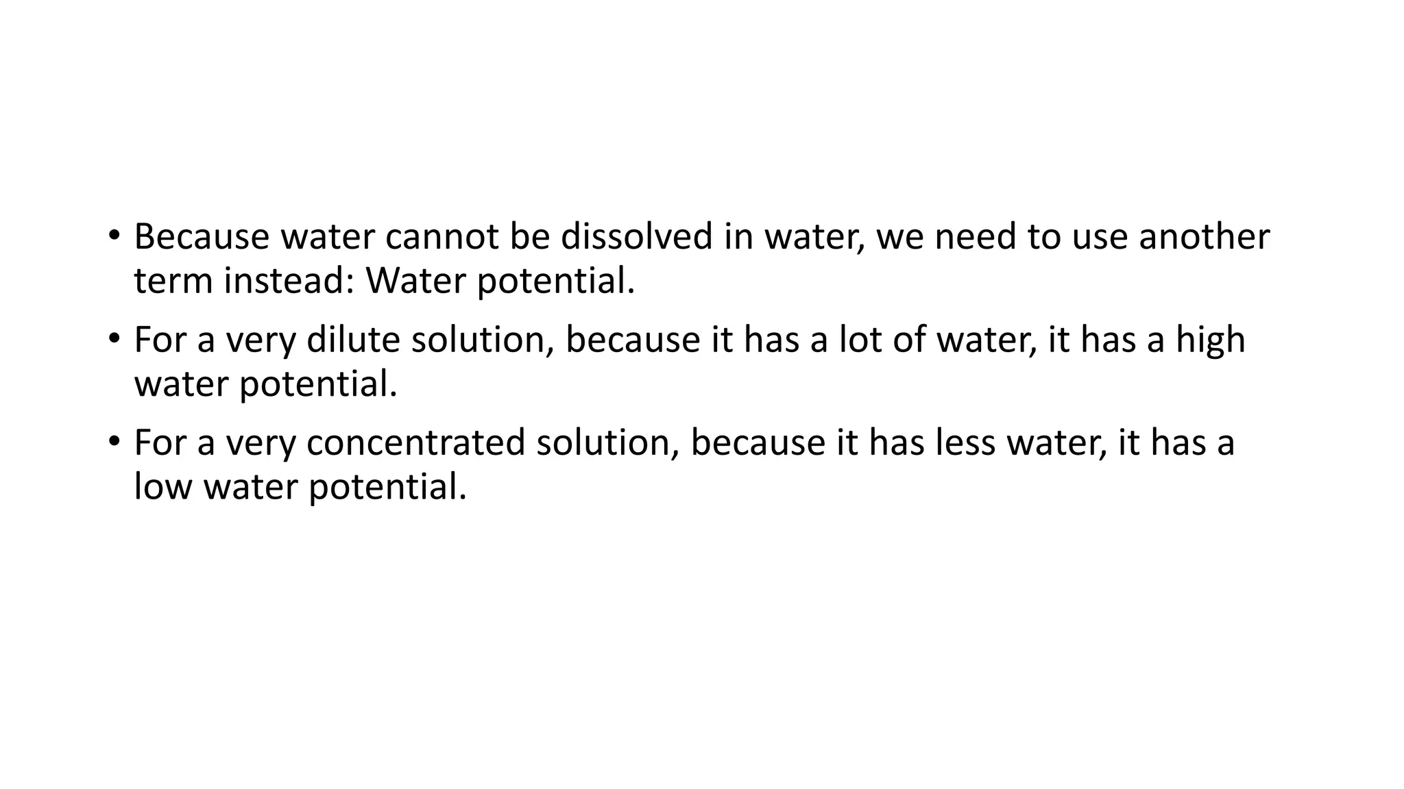 • Because water cannot be dissolved in water, we need to use another
term instead: Water potential.
• For a very dilute solution, because it has a lot of water, it has a high
water potential.
• For a very concentrated solution, because it has less water, it has a
low water potential.
 