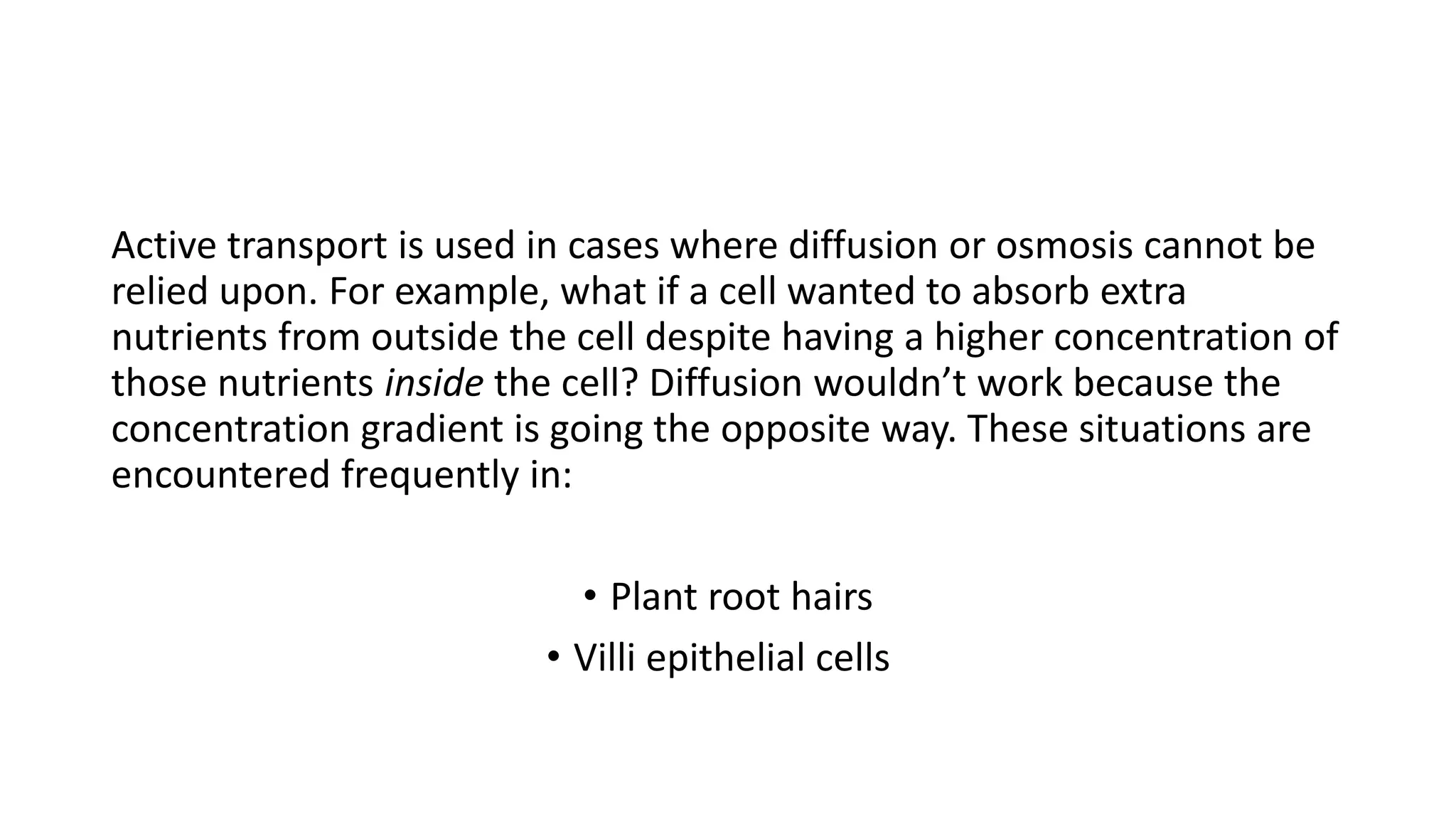 Active transport is used in cases where diffusion or osmosis cannot be
relied upon. For example, what if a cell wanted to absorb extra
nutrients from outside the cell despite having a higher concentration of
those nutrients inside the cell? Diffusion wouldn’t work because the
concentration gradient is going the opposite way. These situations are
encountered frequently in:
• Plant root hairs
• Villi epithelial cells
 