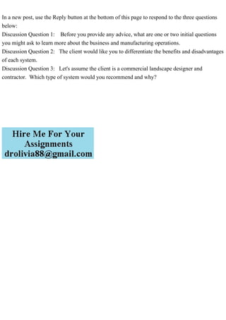 In a new post, use the Reply button at the bottom of this page to respond to the three questions
below:
Discussion Question 1: Before you provide any advice, what are one or two initial questions
you might ask to learn more about the business and manufacturing operations.
Discussion Question 2: The client would like you to differentiate the benefits and disadvantages
of each system.
Discussion Question 3: Let's assume the client is a commercial landscape designer and
contractor. Which type of system would you recommend and why?
 