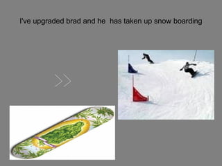 I've upgraded brad and he has taken up snow boarding

 