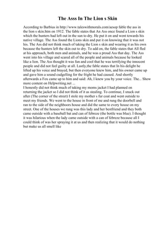 The Asss In The Lion s Skin
According to Barbius in http://www.taleswithmorals.com/aesop fable the ass in
the lion s skin.htm on 1912. The fable states that An Ass once found a Lion s skin
which the hunters had left out in the sun to dry. He put it on and went towards his
native village. The Ass found the Lions skin and put it on knowing that it was not
his. The Ass did not think much of taking the Lion s skin and wearing it as his own
because the hunters left the skin out to dry. To add on, the fable states that All fled
at his approach, both men and animals, and he was a proud Ass that day. The Ass
went into his village and scared all of the people and animals because he looked
like a lion. The Ass thought it was fun and cool that he was terrifying the innocent
people and did not feel guilty at all. Lastly,the fable states that In his delight he
lifted up his voice and brayed, but then everyone knew him, and his owner came up
and gave him a sound cudgelling for the fright he had caused. And shortly
afterwards a Fox came up to him and said: Ah, I knew you by your voice. The... Show
more content on Helpwriting.net ...
I honestly did not think much of taking my moms jacket I had planned on
returning the jacket so I did not think of it as stealing. To continue, I snuck out
after (The corner of the street) I stole my mother s fur coat and went outside to
meet my friends. We went to the house in front of me and rung the doorbell and
ran to the side of the neighboors house and did the same to every house on my
street. One of the houses we rung was this lady and her bestfriend and they both
came outside with a baseball bat and can of febreze (the bottle was blue). I thought
it was hilarious when the lady came outside with a can of febreze because all I
could think of was her spraying it at us and then realizing that it would do nothing
but make us all smell like
 