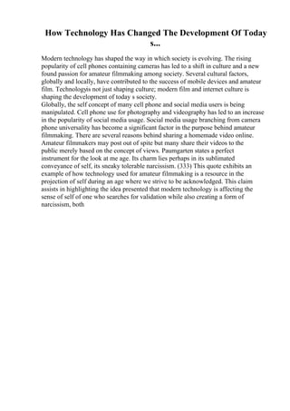 How Technology Has Changed The Development Of Today
s...
Modern technology has shaped the way in which society is evolving. The rising
popularity of cell phones containing cameras has led to a shift in culture and a new
found passion for amateur filmmaking among society. Several cultural factors,
globally and locally, have contributed to the success of mobile devices and amateur
film. Technologyis not just shaping culture; modern film and internet culture is
shaping the development of today s society.
Globally, the self concept of many cell phone and social media users is being
manipulated. Cell phone use for photography and videography has led to an increase
in the popularity of social media usage. Social media usage branching from camera
phone universality has become a significant factor in the purpose behind amateur
filmmaking. There are several reasons behind sharing a homemade video online.
Amateur filmmakers may post out of spite but many share their videos to the
public merely based on the concept of views. Paumgarten states a perfect
instrument for the look at me age. Its charm lies perhaps in its sublimated
conveyance of self, its sneaky tolerable narcissism. (333) This quote exhibits an
example of how technology used for amateur filmmaking is a resource in the
projection of self during an age where we strive to be acknowledged. This claim
assists in highlighting the idea presented that modern technology is affecting the
sense of self of one who searches for validation while also creating a form of
narcissism, both
 