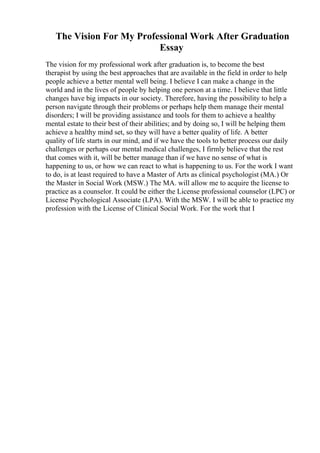 The Vision For My Professional Work After Graduation
Essay
The vision for my professional work after graduation is, to become the best
therapist by using the best approaches that are available in the field in order to help
people achieve a better mental well being. I believe I can make a change in the
world and in the lives of people by helping one person at a time. I believe that little
changes have big impacts in our society. Therefore, having the possibility to help a
person navigate through their problems or perhaps help them manage their mental
disorders; I will be providing assistance and tools for them to achieve a healthy
mental estate to their best of their abilities; and by doing so, I will be helping them
achieve a healthy mind set, so they will have a better quality of life. A better
quality of life starts in our mind, and if we have the tools to better process our daily
challenges or perhaps our mental medical challenges, I firmly believe that the rest
that comes with it, will be better manage than if we have no sense of what is
happening to us, or how we can react to what is happening to us. For the work I want
to do, is at least required to have a Master of Arts as clinical psychologist (MA.) Or
the Master in Social Work (MSW.) The MA. will allow me to acquire the license to
practice as a counselor. It could be either the License professional counselor (LPC) or
License Psychological Associate (LPA). With the MSW. I will be able to practice my
profession with the License of Clinical Social Work. For the work that I
 