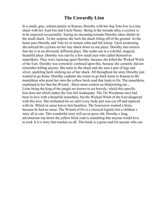 The Cowardly Lion
In a small, gray, solemn prairie in Kansas; Dorothy with her dog Toto live in a tiny
shack with her Aunt Em and Uncle Henry. Being in the tornado alley a cyclone is
to be expected occasionally. Seeing an oncoming tornado Dorothy takes shelter in
the small shack. To her surprise she feels the shack lifting off of the ground. As the
hours pass Dorothy and Toto try to remain calm and fall asleep. Upon awakening
she noticed the cyclone set her tiny shack down in one piece. Dorothy also notices
that she is in an obviously different place. She walks out in a colorful, magical,
beautiful place. Dorothy was met by a few small men who called themselves
munchkins. They were rejoicing upon Dorothy, because she killed the Wicked Witch
of the East. Dorothy was extremely confused upon this, because she certainly did not
remember killing anyone. She turns to the shack and she sees a pair of legs and
silver, sparkling heels sticking out of her shack. All throughout the story Dorothy just
wanted to go home. Dorothy explains she wants to go back home to Kansas to the
munchkins who point her onto the yellow brick road that leads to Oz. The munchkins
explained to her that the Wizard... Show more content on Helpwriting.net ...
Lions being the king of the jungle are known to act bravely; which this specific
lion does not which makes the lion feel inadequate. The Tin Woodman once had
been in love with a beautiful munchkin, but the Wicked Witch of the East disagreed
with this love. She enchanted his ax until every body part was cut off and replaced
with tin. Which in sense leaves him heartless. The Scarecrow wanted a brain,
because he had no sense. The Wizard of Oz is a classical legend, but a children s
story all in one. This wonderful story will never grow old. Dorothy s long,
adventurous trip down the yellow brick road is something that anyone would love
to read. It is a story that touches us all. This book is a great read for anyone who can
 