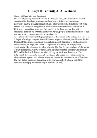 History Of Electricity As A Treatment
History of Electricity as a Treatment
The idea of placing electric shocks on the head, or body, of a mentally ill patient
has existed for hundreds, even thousands of years. Before the invention of
electricity, electric eels, electric catfish, and other electrically stimulating fish were
applied to a variety of body parts in order to alleviate some sort of ailment. In A.D.
46, it was recorded that a torpedo fish applied to the head was used to relieve
headaches. Later in the sixteenth century in Africa, people used electric catfish to act
as a tool to carry out an exorcism to expel devils.
Once electricity was invented, psychologists and scientists alike utilized this new tool
in hopes of curing a range of mental illnesses, physical ailments, and diseases. In the
18th and 19th centuries European researchers applied electricity to the hands, neck,
spinal column, kidneys, and buttocks of patients attempting to treat physical
impairments, like blindness, to schizophrenia. The first documented use of electricity
to treat melancholia, was Giovanni Aldini, a professor at the Bologna University in
1801. Aldini believed that the use of electricity by itself was therapeutic. The
difference between simply using electricity and electroconvulsive therapy is the
stimulation of a grand mal seizure, without a seizure the treatment is not efficacious.
The two Italian psychiatrists credited with discovering ECT plainly stated that
electricity is simply the easiest way to induce a seizure;
 