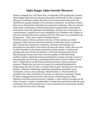 Alpha Kappa Alpha Sorority Discourse
Destiny Campbell Enc 1102 Stuart Dees 14 September 2016 proposal for research:
Alpha Kappa Alpha Sorority discourse Researcher John Swales in The Concept of
Discourse Community explains that there are six characteristics that need to be
identified for a group of people to be a discourse community. According to Swales,
there are six characteristics that make up a discourse community. They are common
public goals, mechanisms of intercommunication among members, participatory
mechanisms to provide information and feedback, utilizing one or more genres in
communication, a specific lexis, and a threshold level of members with a degree of
relevant content and discourse expertise (220 222). Discourse is in communities are
all around us.... Show more content on Helpwriting.net ...
With this research I plan to go back to the roots of why sororities use Greek
language in their discourse community and how it helps them form a sisterhood
that is shared only amongst the community. Sororities and fraternities are
becoming more prevalent in universities all across the nation. Today, there are over
9 million members of the Greek communities and the number is continuously
growing each year ( Greek Life Statistics ). The terms fraternity and sorority
describe groups of men and women who join together to offer fellowship,
academic support, leadership training, participation in campus activities, service to
the community and University, and preparation for future careers ( What is Greek
Life? ). People that in are the Greek community all have at least one thing in
common. Whether they just want to be apart of a sisterhood/brotherhood or
deeper things like they all share a common belief or goal. Sororities have five basic
benefits: sisterhood, scholarship, leadership, philanthropy (charitable causes
/community service), and socializing ( About Sororities ). These benefits are
included in the values and beliefs of a sorority as a discourse community. Greeks
all speak a language that they learn in the process of becoming part of their
fraternity/sorority(recruitment process). Agendas, e mails, and text messages are all
forms of a genre. A genre is anything that is written down and shared in the discourse
community. Face to face interaction is a way to advertise for events and also another
way to advertise for events is through
 