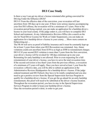 DUI Case Study
Is there a way I can get my driver s license reinstated after getting convicted for
Driving Under the Influence (DUI)?
DUI #1 From the effective date of the conviction, your revocation will last
anywhere from 180 days up to one year. If there were serious injuries accompanying
your first DUI offense, the revocation will be a minimum of 3 years. Prior to the
revocation period being expired, you can make an application for a hardship driver s
license in your local county. If the judge orders it, you will have to complete DUI
School and treatment. At any Administrative Reviews Office (do a search on the
site for Need Driver License for Work or Under Suspension), you can make an
application for a hardship driver s license in your county. ... Show more content on
Helpwriting.net ...
The FR 44 will serve as proof of liability insurance and it must be constantly kept up
for at least 3 years from when your DUI Revocation was reinstated. Any, future
violations could cost anywhere from $150 to as high as $500 in reinstatement charges.
DUI #2 If your second DUI violation is more than 5 years from the first conviction,
your driver s license will be revoked for 180 days minimum up to one year.
Reinstating for early hardship is not allowed. Prior to even requesting for a full
reinstatement of your driver s license, you have to serve the total revocation time.
If the second conviction is less than5 years from the previous offense, a revocation
of a minimum of 5 years will apply. Once you have served at least 1 year from the
revocation s effective date, you will be able to submit an application at the
Administrative Reviews Headquarters for a hardship driver s license. If the judge
ordered treatment and DUI School, they have to be totally completed and you also
need to get a positive review from the Special Supervision Services Program to
qualify for a hardship driver s license. If you get the go ahead for an early hardship
reinstatement, this proof will need to be submitted at the driver s license location.
Throughout the revocation period, you have to stay in the Special Supervision
Services Program in order to keep your hardship driver s license.
Once the revocation period is done, in order to get your
 