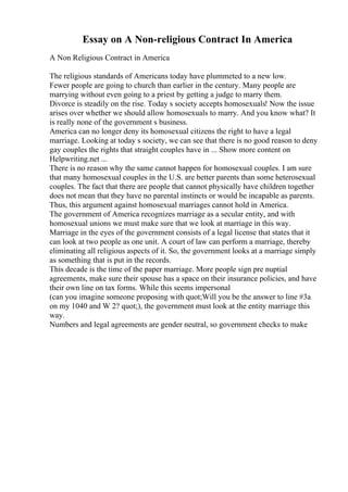 Essay on A Non-religious Contract In America
A Non Religious Contract in America
The religious standards of Americans today have plummeted to a new low.
Fewer people are going to church than earlier in the century. Many people are
marrying without even going to a priest by getting a judge to marry them.
Divorce is steadily on the rise. Today s society accepts homosexuals! Now the issue
arises over whether we should allow homosexuals to marry. And you know what? It
is really none of the government s business.
America can no longer deny its homosexual citizens the right to have a legal
marriage. Looking at today s society, we can see that there is no good reason to deny
gay couples the rights that straight couples have in ... Show more content on
Helpwriting.net ...
There is no reason why the same cannot happen for homosexual couples. I am sure
that many homosexual couples in the U.S. are better parents than some heterosexual
couples. The fact that there are people that cannot physically have children together
does not mean that they have no parental instincts or would be incapable as parents.
Thus, this argument against homosexual marriages cannot hold in America.
The government of America recognizes marriage as a secular entity, and with
homosexual unions we must make sure that we look at marriage in this way.
Marriage in the eyes of the government consists of a legal license that states that it
can look at two people as one unit. A court of law can perform a marriage, thereby
eliminating all religious aspects of it. So, the government looks at a marriage simply
as something that is put in the records.
This decade is the time of the paper marriage. More people sign pre nuptial
agreements, make sure their spouse has a space on their insurance policies, and have
their own line on tax forms. While this seems impersonal
(can you imagine someone proposing with quot;Will you be the answer to line #3a
on my 1040 and W 2? quot;), the government must look at the entity marriage this
way.
Numbers and legal agreements are gender neutral, so government checks to make
 
