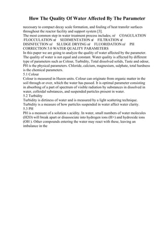 How The Quality Of Water Affected By The Parameter
necessary to compact decay scale formation, and fouling of heat transfer surfaces
throughout the reactor facility and support system [3].
The most common step in water treatment process includes; пѓ COAGULATION
/FLOCCULATION пѓ SEDIMENTATION п
ѓ FILTRATION п
ѓ
DISINFECTION пѓ SLUDGE DRYING пѓ FLUORIDATION пѓ PH
CORRECTION 5.0 WATER QUALITY PARAMETERS
In this paper we are going to analyze the quality of water affected by the parameter.
The quality of water is not equal and constant. Water quality is affected by different
type of parameters such as Colour, Turbidity, Total dissolved solids, Taste and odour,
PH is the physical parameters. Chloride, calcium, magnesium, sulphate, total hardness
is the chemical parameters.
5.1 Colour
Colour is measured in Hazen units. Colour can originate from organic matter in the
soil through or over, which the water has passed. It is optimal parameter consisting
in absorbing of a part of spectrum of visible radiation by substances in dissolved in
water, colloidal substances, and suspended particles present in water.
5.2 Turbidity
Turbidity is dirtiness of water and is measured by a light scattering technique.
Turbidity is a measure of how particles suspended in water affect water clarity.
5.3 PH
PH is a measure of a solution s acidity. In water, small numbers of water molecules
(H2O) will break apart or disassociate into hydrogen ions (H+) and hydroxide ions
(OH ). Other compounds entering the water may react with these, leaving an
imbalance in the
 
