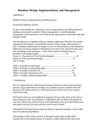 Database Design, Implementation, and Management
ABSTRACT
Database Design, Implementation, and Management
Gymnasium Database System
As the world entering into a digital era, most of organizations use different kinds of
database environment to achieve efficient management. A suitable database
management system provides a set of tools for an organization to efficiently track and
manage its data.
The development of a database follows a database application lifecycle. It is a rather
long process and requires a considerable amount of time, energy, and resources as
well. A database administrator is obliged to strive for the perfection of the database to
address the increasing amount of information to be dealt with. Apart from that, since
new technology keeps emerging, ... Show more content on Helpwriting.net ...
Example of creating procedure .....................................................25
Figure 11. The process of Test First Development ..........................................27
Figure 12. Full Log backup strategy ................................................ ........ 31
List of Tables
Table 1. Example of entity types .............................................................15
Table 2. Example of relationship types ......................................................15
Table 3. Example of attribute list ............................................................16
Table 4. Example of transaction list .........................................................18
Table 5. Example of physical data model ...................................................22
1. Introduction
For any organization the collection and storage of data have always been a primary
concern. Large organizations nowadays use a database system to address this task.
However, the earliest solution is a file based system, and it is still in use in many
small firms today.
File based system is a set of application programs that provides services for users to
keep and process data. Each program is independent and can define and manage its
own data. When users need to look up some information, they go to the filing system
and search from the first entry until the desired result is found.
Although the file based system can be an effective approach sometime, it does suffer
from two detrimental problems:
в†ђ Isolation of data. When stored in a file based system, data is kept within
separate files in an isolated manner. It would be a rather difficult task when users
 