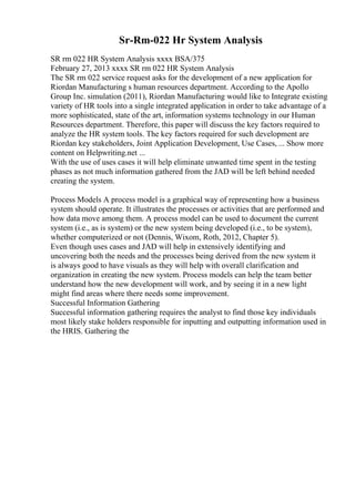 Sr-Rm-022 Hr System Analysis
SR rm 022 HR System Analysis xxxx BSA/375
February 27, 2013 xxxx SR rm 022 HR System Analysis
The SR rm 022 service request asks for the development of a new application for
Riordan Manufacturing s human resources department. According to the Apollo
Group Inc. simulation (2011), Riordan Manufacturing would like to Integrate existing
variety of HR tools into a single integrated application in order to take advantage of a
more sophisticated, state of the art, information systems technology in our Human
Resources department. Therefore, this paper will discuss the key factors required to
analyze the HR system tools. The key factors required for such development are
Riordan key stakeholders, Joint Application Development, Use Cases, ... Show more
content on Helpwriting.net ...
With the use of uses cases it will help eliminate unwanted time spent in the testing
phases as not much information gathered from the JAD will be left behind needed
creating the system.
Process Models A process model is a graphical way of representing how a business
system should operate. It illustrates the processes or activities that are performed and
how data move among them. A process model can be used to document the current
system (i.e., as is system) or the new system being developed (i.e., to be system),
whether computerized or not (Dennis, Wixom, Roth, 2012, Chapter 5).
Even though uses cases and JAD will help in extensively identifying and
uncovering both the needs and the processes being derived from the new system it
is always good to have visuals as they will help with overall clarification and
organization in creating the new system. Process models can help the team better
understand how the new development will work, and by seeing it in a new light
might find areas where there needs some improvement.
Successful Information Gathering
Successful information gathering requires the analyst to find those key individuals
most likely stake holders responsible for inputting and outputting information used in
the HRIS. Gathering the
 