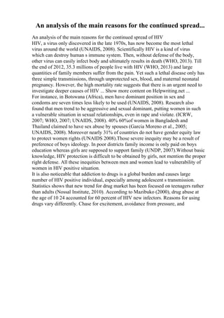 An analysis of the main reasons for the continued spread...
An analysis of the main reasons for the continued spread of HIV
HIV, a virus only discovered in the late 1970s, has now become the most lethal
virus around the world (UNAIDS, 2008). Scientifically HIV is a kind of virus
which can destroy human s immune system. Then, without defense of the body,
other virus can easily infect body and ultimately results in death (WHO, 2013). Till
the end of 2012, 35.3 millions of people live with HIV (WHO, 2013) and large
quantities of family members suffer from the pain. Yet such a lethal disease only has
three simple transmissions, through unprotected sex, blood, and maternal neonatal
pregnancy. However, the high mortality rate suggests that there is an urgent need to
investigate deeper causes of HIV ... Show more content on Helpwriting.net ...
For instance, in Botswana (Africa), men have dominant position in sex and
condoms are seven times less likely to be used (UNAIDS, 2008). Research also
found that men trend to be aggressive and sexual dominant, putting women in such
a vulnerable situation in sexual relationships, even in rape and violate. (ICRW,
2007; WHO, 2007; UNAIDS, 2008). 40% 60%of women in Bangladesh and
Thailand claimed to have sex abuse by spouses (Garcia Moreno et al., 2005;
UNAIDS, 2008). Moreover nearly 31% of countries do not have gender equity law
to protect women rights (UNAIDS 2008).Those severe inequity may be a result of
preference of boys ideology. In poor districts family income is only paid on boys
education whereas girls are supposed to support family (UNDP, 2007).Without basic
knowledge, HIV protection is difficult to be obtained by girls, not mention the proper
right defense. All these inequities between men and women lead to vulnerability of
women in HIV positive situation.
It is also noticeable that addiction to drugs is a global burden and causes large
number of HIV positive individual, especially among adolescent s transmission.
Statistics shows that new trend for drug market has been focused on teenagers rather
than adults (Nossal Institute, 2010). According to Mazibuko (2000), drug abuse at
the age of 10 24 accounted for 60 percent of HIV new infectors. Reasons for using
drugs vary differently. Chase for excitement, avoidance from pressure, and
 