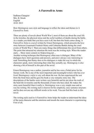 A Farewell to Arms
Sadhana Changoer
Mrs. B. Struik
English
10 01 2013
How Hemingway uses style and language to reflect the ideas and themes in A
Farewell to Arms.
There are plenty of novels about World War I, most of them are about the cruel life
in the trenches, the physical stress and the awful numbers of deaths during the battle.
As a reader you think that you have seen it all, but then this book comes along. A
Farewell to Arms is a novel written by Ernest Hemingway, which presents the love
story between Lieutenant Fredrick Henry and Catherine Barkle during the cruel
events of World War I. There are many things that differentiate this novel from others.
The point that attracted my attention the most was the writing style. When the reader
starts ... Show more content on Helpwriting.net ...
Another writing technique that Hemingway often uses is dialogue. Many of the
dialogues have short questions and answers, and aren t always very interesting to
read. Something that Henry does in his dialogues is make the way in which the
characters speak, more interesting than what they actually say. Hemingway is also
showing a bit of himself in this part of the novel.
Ernest Hemingway was a author, journalist and he has won a Nobel prize for his
literary work. He is one of the most important and meaningful writers who has ever
lived. Hemingway s style is very soft about the war. He has experienced the war
from the front lines and he gave his book a very romantic story line. The
descriptions of the battles were written very beautiful and do not show the truth of
the hard life in trenches and the thousands of men who have died. He makes the
story more beautiful than it really is. Hemingway was a very simple man and so
was his writing. His writing style is known for his simplicity, easy sentence structure
and he does not use any difficult words in his work. You can find this back in this
novel.
The writing style used in A Farewell to Arms helps the reader to understand the ideas
of the main character and the emotions and moods the main character is experiencing.
First of all,
 