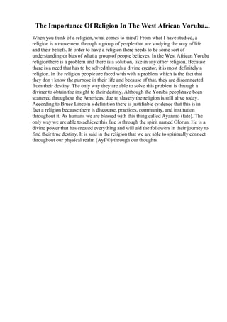 The Importance Of Religion In The West African Yoruba...
When you think of a religion, what comes to mind? From what I have studied, a
religion is a movement through a group of people that are studying the way of life
and their beliefs. In order to have a religion there needs to be some sort of
understanding or bias of what a group of people believes. In the West African Yoruba
religionthere is a problem and there is a solution, like in any other religion. Because
there is a need that has to be solved through a divine creator, it is most definitely a
religion. In the religion people are faced with with a problem which is the fact that
they don t know the purpose in their life and because of that, they are disconnected
from their destiny. The only way they are able to solve this problem is through a
diviner to obtain the insight to their destiny. Although the Yoruba people
have been
scattered throughout the Americas, due to slavery the religion is still alive today.
According to Bruce Lincoln s definition there is justifiable evidence that this is in
fact a religion because there is discourse, practices, community, and institution
throughout it. As humans we are blessed with this thing called Ayanmo (fate). The
only way we are able to achieve this fate is through the spirit named Olorun. He is a
divine power that has created everything and will aid the followers in their journey to
find their true destiny. It is said in the religion that we are able to spiritually connect
throughout our physical realm (AyГ©) through our thoughts
 