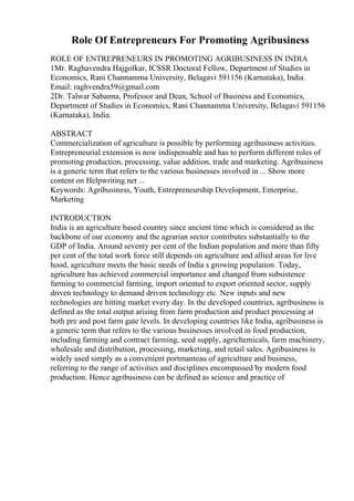 Role Of Entrepreneurs For Promoting Agribusiness
ROLE OF ENTREPRENEURS IN PROMOTING AGRIBUSINESS IN INDIA
1Mr. Raghavendra Hajgolkar, ICSSR Doctoral Fellow, Department of Studies in
Economics, Rani Channamma University, Belagavi 591156 (Karnataka), India.
Email: raghvendra59@gmail.com
2Dr. Talwar Sabanna, Professor and Dean, School of Business and Economics,
Department of Studies in Economics, Rani Channamma University, Belagavi 591156
(Karnataka), India.
ABSTRACT
Commercialization of agriculture is possible by performing agribusiness activities.
Entrepreneurial extension is now indispensable and has to perform different roles of
promoting production, processing, value addition, trade and marketing. Agribusiness
is a generic term that refers to the various businesses involved in ... Show more
content on Helpwriting.net ...
Keywords: Agribusiness, Youth, Entrepreneurship Development, Enterprise,
Marketing
INTRODUCTION
India is an agriculture based country since ancient time which is considered as the
backbone of our economy and the agrarian sector contributes substantially to the
GDP of India. Around seventy per cent of the Indian population and more than fifty
per cent of the total work force still depends on agriculture and allied areas for live
hood, agriculture meets the basic needs of India s growing population. Today,
agriculture has achieved commercial importance and changed from subsistence
farming to commercial farming, import oriented to export oriented sector, supply
driven technology to demand driven technology etc. New inputs and new
technologies are hitting market every day. In the developed countries, agribusiness is
defined as the total output arising from farm production and product processing at
both pre and post farm gate levels. In developing countries like India, agribusiness is
a generic term that refers to the various businesses involved in food production,
including farming and contract farming, seed supply, agrichemicals, farm machinery,
wholesale and distribution, processing, marketing, and retail sales. Agribusiness is
widely used simply as a convenient portmanteau of agriculture and business,
referring to the range of activities and disciplines encompassed by modern food
production. Hence agribusiness can be defined as science and practice of
 