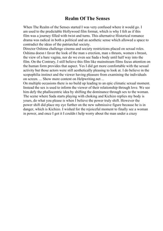Realm Of The Senses
When The Realm of the Senses started I was very confused where it would go. I
am used to the predictable Hollywood film format, which is why I felt as if this
film was a journey filled with twist and turns. This alternative Historical romance
drama was radical in both a political and an aesthetic sense which allowed a space to
contradict the ideas of the patriarchal society.
Director Oshima challenge cinema and society restrictions placed on sexual roles.
Oshima doesn t favor the look of the man s erection, man s thrusts, women s breast,
the view of a bare vagina, nor do we even see Sada s body until half way into the
film. On the Contrary, I still believe this film like mainstream films focus attention on
the human form provides that aspect. Yes I did get more comfortable with the sexual
activity but those actors were still aesthetically pleasing to look at. I do believe in the
scopophilia instinct and the viewer having pleasure from examining the individuals
on screen. ... Show more content on Helpwriting.net ...
On multiple occasions there is no build up leading to an epic climatic sexual moment.
Instead the sex is used to inform the viewer of their relationship through love. We see
him defy the phallocentric idea by shifting the dominance through sex to the woman.
The scene where Sada starts playing with choking and Kichizo replies my body is
yours, do what you please is when I believe the power truly shift. However the
power shift did place my eye further on the new submissive figure because he is in
danger, which is Kichizo. I wished for the rejoiceful moment to finally see a woman
in power, and once I got it I couldn t help worry about the man under a crazy
 