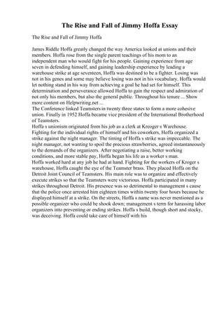 The Rise and Fall of Jimmy Hoffa Essay
The Rise and Fall of Jimmy Hoffa
James Riddle Hoffa greatly changed the way America looked at unions and their
members. Hoffa rose from the single parent teachings of his mom to an
independent man who would fight for his people. Gaining experience from age
seven in defending himself, and gaining leadership experience by leading a
warehouse strike at age seventeen, Hoffa was destined to be a fighter. Losing was
not in his genes and some may believe losing was not in his vocabulary. Hoffa would
let nothing stand in his way from achieving a goal he had set for himself. This
determination and perseverance allowed Hoffa to gain the respect and admiration of
not only his members, but also the general public. Throughout his tenure ... Show
more content on Helpwriting.net ...
The Conference linked Teamsters in twenty three states to form a more cohesive
union. Finally in 1952 Hoffa became vice president of the International Brotherhood
of Teamsters.
Hoffa s unionism originated from his job as a clerk at Kreoger s Warehouse.
Fighting for the individual rights of himself and his coworkers, Hoffa organized a
strike against the night manager. The timing of Hoffa s strike was impeccable. The
night manager, not wanting to spoil the precious strawberries, agreed instantaneously
to the demands of the organizers. After negotiating a raise, better working
conditions, and more stable pay, Hoffa began his life as a worker s man.
Hoffa worked hard at any job he had at hand. Fighting for the workers of Kroger s
warehouse, Hoffa caught the eye of the Teamster brass. They placed Hoffa on the
Detroit Joint Council of Teamsters. His main role was to organize and effectively
execute strikes so that the Teamsters were victorious. Hoffa participated in many
strikes throughout Detroit. His presence was so detrimental to management s cause
that the police once arrested him eighteen times within twenty four hours because he
displayed himself at a strike. On the streets, Hoffa s name was never mentioned as a
possible organizer who could be shook down; management s term for harassing labor
organizers into preventing or ending strikes. Hoffa s build, though short and stocky,
was deceiving. Hoffa could take care of himself with his
 