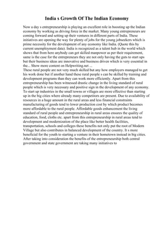 India s Growth Of The Indian Economy
Now a day s entrepreneurship is playing an excellent role in boosting up the Indian
economy by working as driving force in the market. Many young entrepreneurs are
coming forward and setting up their ventures in different parts of India. These
initiatives are opening the way for plenty of jobs for the young jobseekers which is
prime necessity for the development of any economy like India. (Quote this by
current unemployment data). India is recognized as a talent hub in the world which
shows that from here anybody can get skilled manpower as per their requirement,
same is the case for the entrepreneurs they are not only having the guts to start ups
but their business ideas are innovative and business driven which is very essential in
the... Show more content on Helpwriting.net ...
These rural people are not very much skilled but any how employers managed to get
his work done but if another hand these rural people s can be skilled by training and
development programs than they can work more efficiently. Apart from this
entrepreneurship has been witnessed drastic change in the living standard of rural
people which is very necessary and positive sign in the development of any economy.
To start up industries in the small towns or villages are more effective than starting
up in the big cities where already many competitors are present. Due to availability of
resources in a huge amount in the rural areas and less financial constraints
manufacturing of goods tend to lower production cost by which product becomes
more affordable to the rural people. Affordable goods enhancement the living
standard of rural people and entrepreneurship in rural areas ensures the quality of
education, food, cloths etc. apart from this entrepreneurship in rural areas tend to
development and modernization of the place like better health facilities,
transportation, schools and colleges these benefits not only put the root of Modern
Village but also contributes in balanced development of the country. It s more
beneficial for the youth to starting a venture in their hometown instead in big cities.
After taking into consideration the benefits of the entrepreneurship both central
government and state government are taking many initiatives to
 